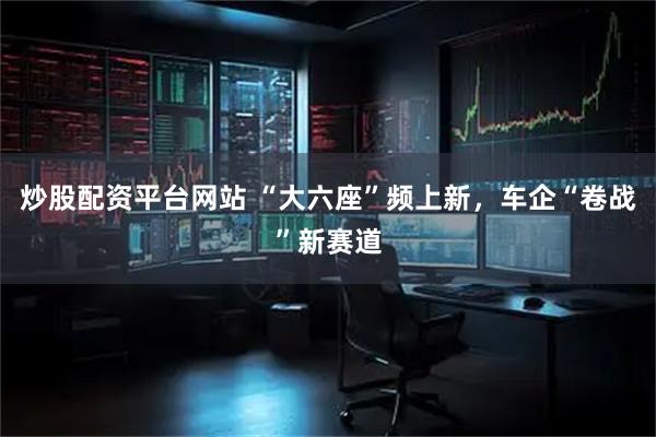 炒股配资平台网站 “大六座”频上新，车企“卷战”新赛道