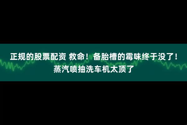 正规的股票配资 救命！备胎槽的霉味终于没了！蒸汽喷抽洗车机太顶了