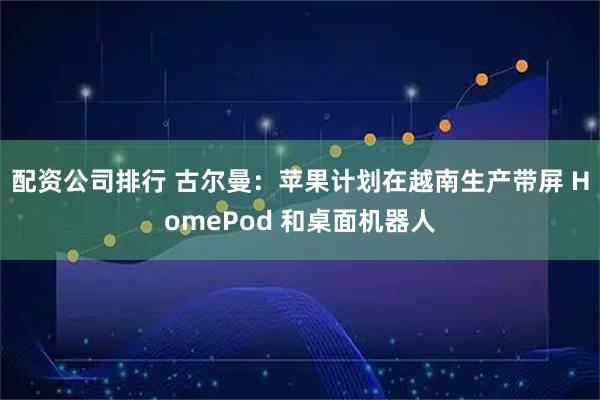 配资公司排行 古尔曼：苹果计划在越南生产带屏 HomePod 和桌面机器人