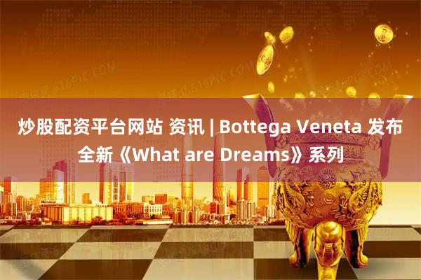 炒股配资平台网站 资讯 | Bottega Veneta 发布全新《What are Dreams》系列