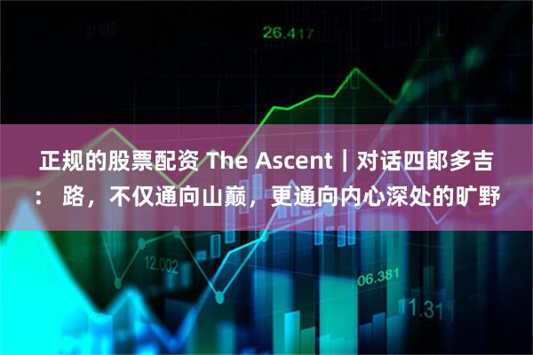 正规的股票配资 The Ascent｜对话四郎多吉： 路，不仅通向山巅，更通向内心深处的旷野