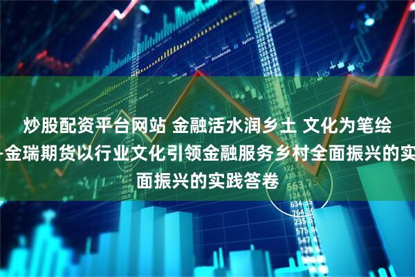 炒股配资平台网站 金融活水润乡土 文化为笔绘振兴——金瑞期货以行业文化引领金融服务乡村全面振兴的实践答卷