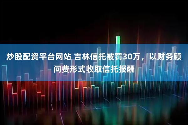 炒股配资平台网站 吉林信托被罚30万，以财务顾问费形式收取信托报酬