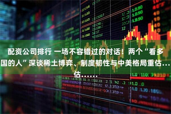 配资公司排行 一场不容错过的对话！两个“看多中国的人”深谈稀土博弈、制度韧性与中美格局重估……