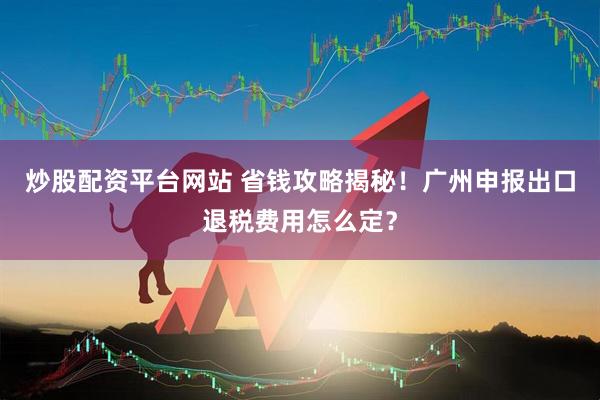 炒股配资平台网站 省钱攻略揭秘！广州申报出口退税费用怎么定？