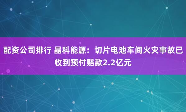 配资公司排行 晶科能源：切片电池车间火灾事故已收到预付赔款2.2亿元