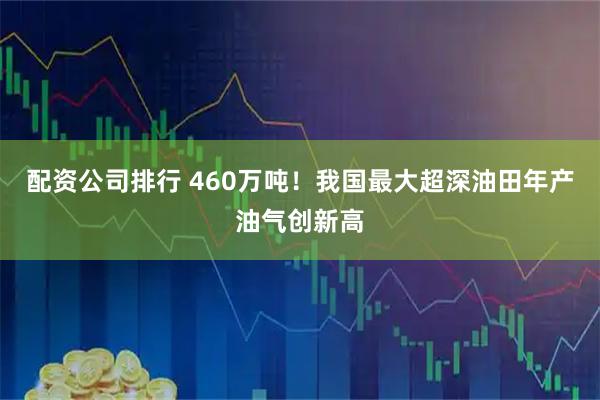 配资公司排行 460万吨！我国最大超深油田年产油气创新高