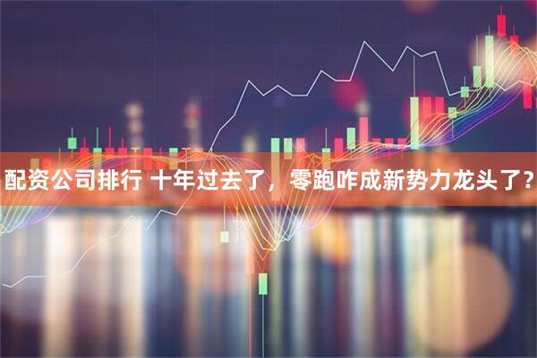配资公司排行 十年过去了，零跑咋成新势力龙头了？