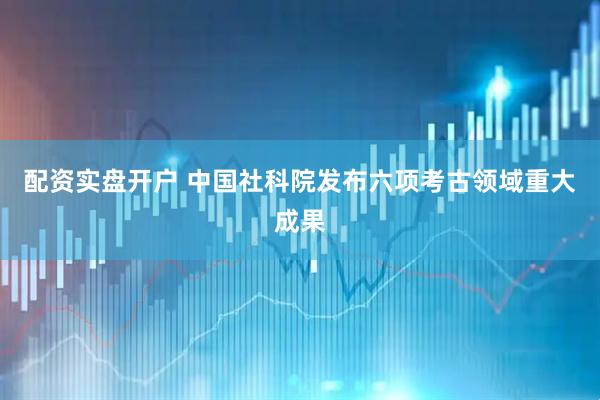 配资实盘开户 中国社科院发布六项考古领域重大成果