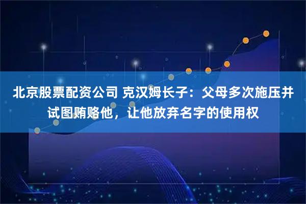 北京股票配资公司 克汉姆长子：父母多次施压并试图贿赂他，让他放弃名字的使用权