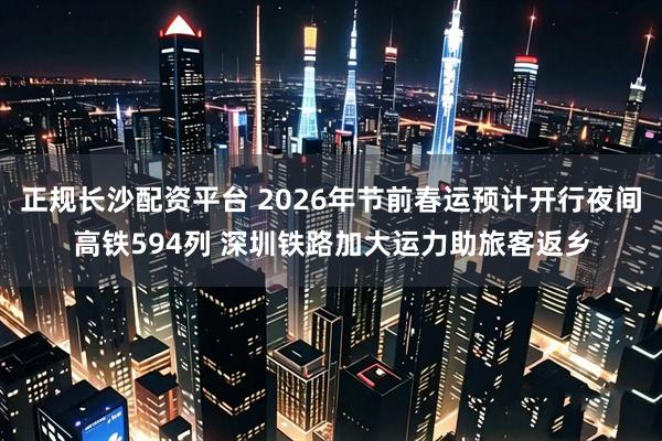 正规长沙配资平台 2026年节前春运预计开行夜间高铁594列 深圳铁路加大运力助旅客返乡