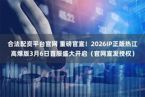 合法配资平台官网 重磅官宣！2026IP正版热江高爆版3月6日首服盛大开启（官网宣发授权）