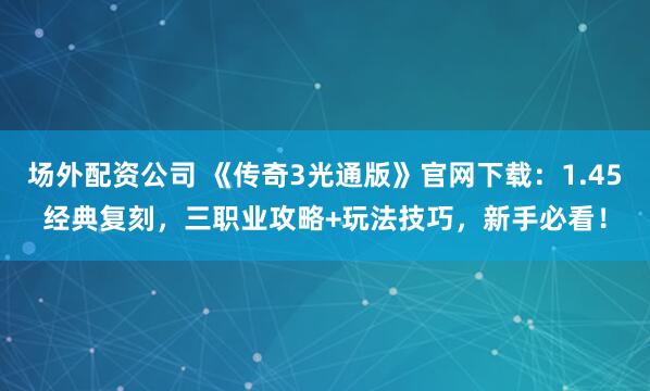 场外配资公司 《传奇3光通版》官网下载：1.45经典复刻，三职业攻略+玩法技巧，新手必看！