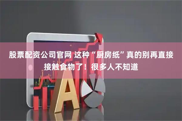 股票配资公司官网 这种“厨房纸”真的别再直接接触食物了！很多人不知道