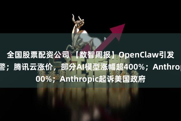 全国股票配资公司 【数智周报】OpenClaw引发权威机构连续预警；腾讯云涨价，部分AI模型涨幅超400%；Anthropic起诉美国政府