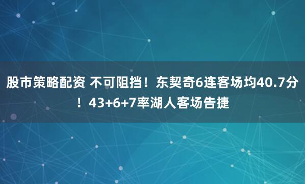 股市策略配资 不可阻挡！东契奇6连客场均40.7分！43+6+7率湖人客场告捷