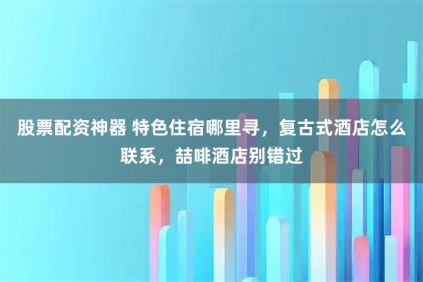 股票配资神器 特色住宿哪里寻，复古式酒店怎么联系，喆啡酒店别错过