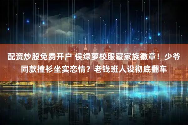 配资炒股免费开户 侯绿萝校服藏家族徽章！少爷同款撞衫坐实恋情？老钱班人设彻底翻车