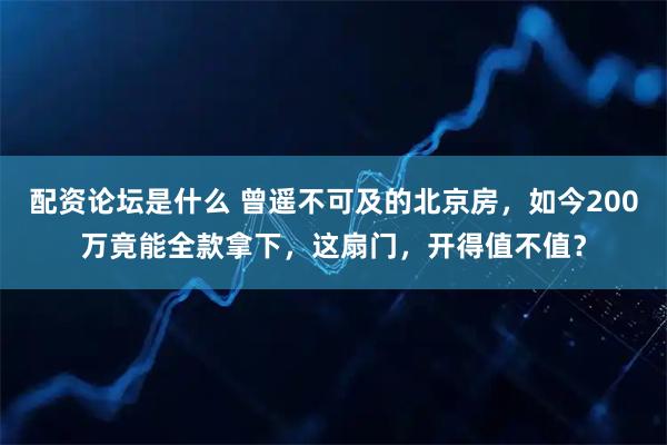 配资论坛是什么 曾遥不可及的北京房，如今200万竟能全款拿下，这扇门，开得值不值？