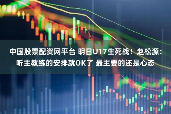 中国股票配资网平台 明日U17生死战！赵松源：听主教练的安排就OK了 最主要的还是心态