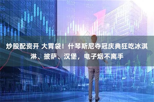 炒股配资开 大胃袋！什琴斯尼夺冠庆典狂吃冰淇淋、披萨、汉堡，电子烟不离手