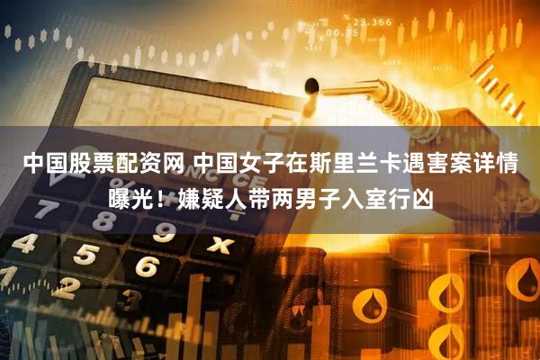 中国股票配资网 中国女子在斯里兰卡遇害案详情曝光！嫌疑人带两男子入室行凶