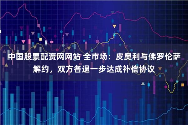 中国股票配资网网站 全市场：皮奥利与佛罗伦萨解约，双方各退一步达成补偿协议
