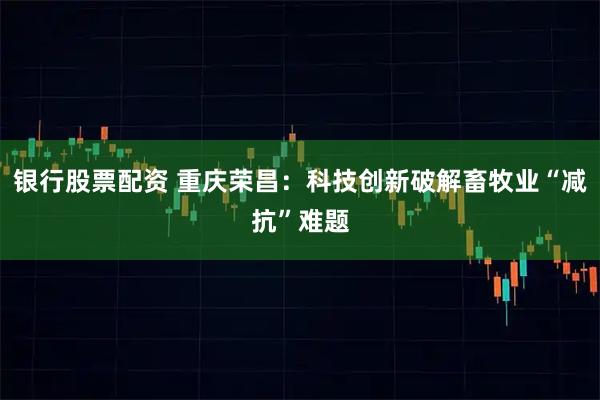 银行股票配资 重庆荣昌：科技创新破解畜牧业“减抗”难题