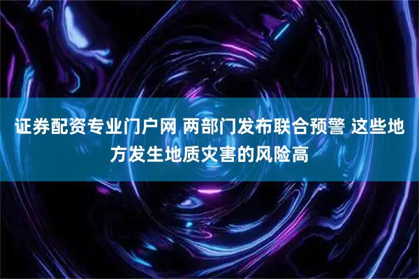 证券配资专业门户网 两部门发布联合预警 这些地方发生地质灾害的风险高