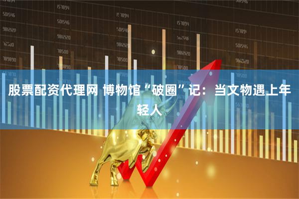 股票配资代理网 博物馆“破圈”记：当文物遇上年轻人