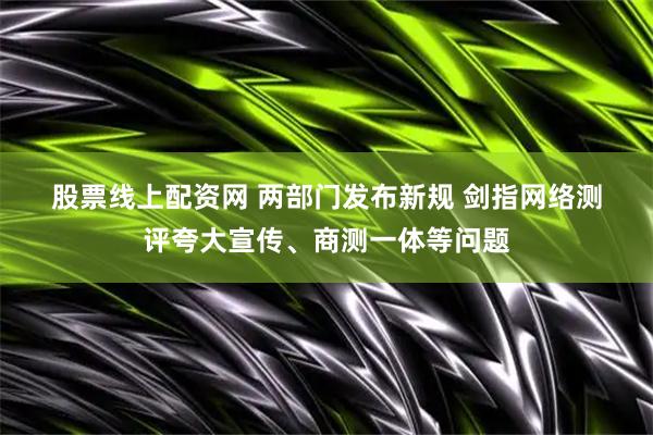 股票线上配资网 两部门发布新规 剑指网络测评夸大宣传、商测一体等问题