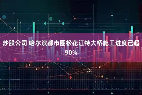 炒股公司 哈尔滨都市圈松花江特大桥施工进度已超90%