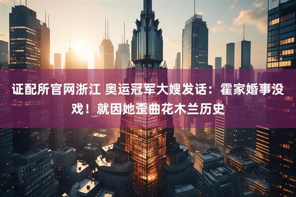 证配所官网浙江 奥运冠军大嫂发话：霍家婚事没戏！就因她歪曲花木兰历史
