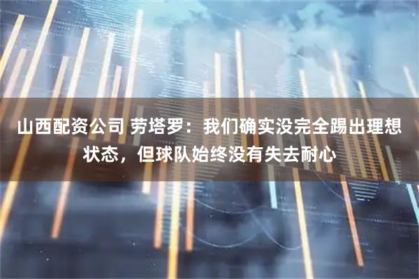 山西配资公司 劳塔罗：我们确实没完全踢出理想状态，但球队始终没有失去耐心