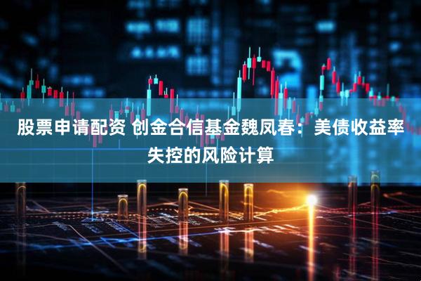 股票申请配资 创金合信基金魏凤春：美债收益率失控的风险计算
