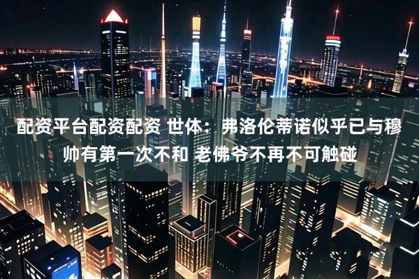 配资平台配资配资 世体：弗洛伦蒂诺似乎已与穆帅有第一次不和 老佛爷不再不可触碰